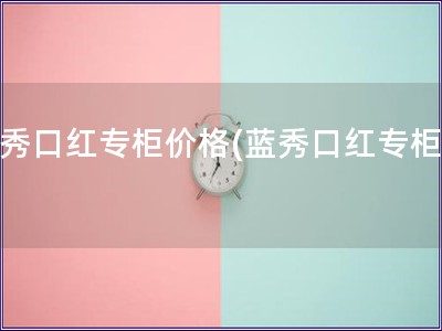 蓝秀口红专柜价格(蓝秀口红专柜价)