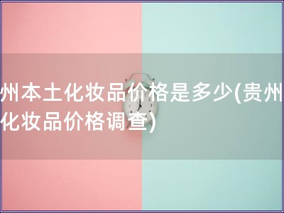 贵州本土化妆品价格是多少(贵州本土化妆品价格调查)