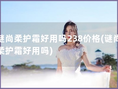 谜尚柔护霜好用吗238价格(谜尚柔护霜好用吗)