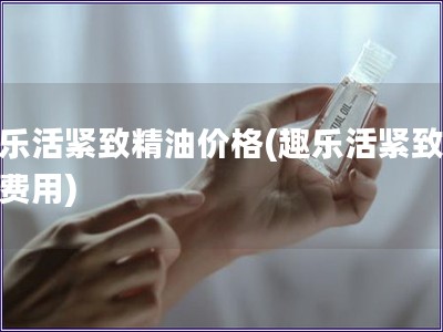 趣乐活紧致精油价格(趣乐活紧致精油费用)