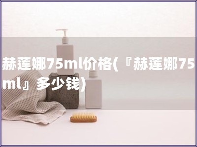 赫莲娜75ml价格(『赫莲娜75ml』多少钱)