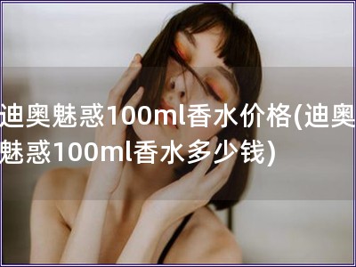 迪奥魅惑100ml香水价格(迪奥魅惑100ml香水多