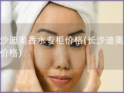 长沙迪奥香水专柜价格(长沙迪奥香水价格)