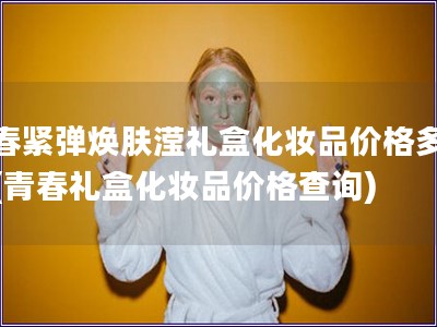 青春紧弹焕肤滢礼盒化妆品价格多少钱(青春礼盒化妆品价格查询)