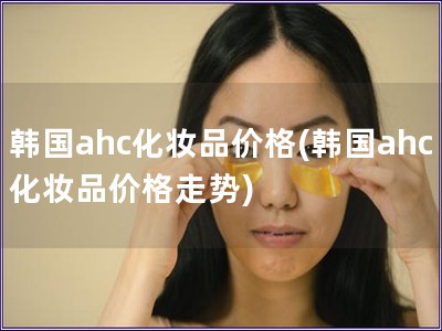 韩国ahc化妆品价格(韩国ahc化妆品价格走势)