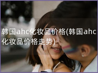 韩国ahc化妆品价格(韩国ahc化妆品价格走势)