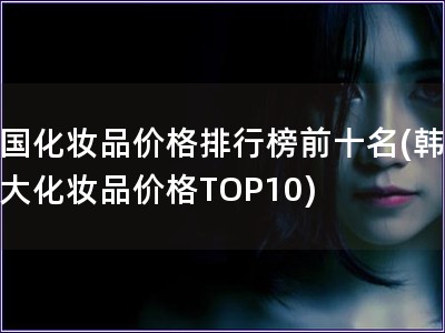 韩国化妆品价格排行榜前十名(韩国十大化妆品价格TOP10)